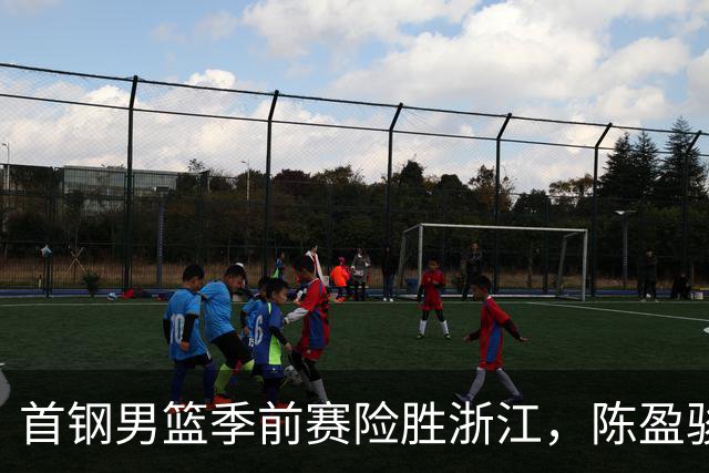 首钢男篮季前赛险胜浙江，陈盈骏压哨三分助队连胜